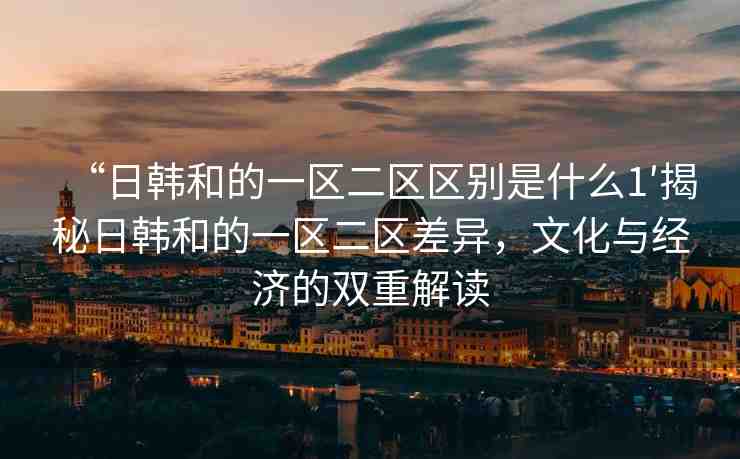 “日韓和的一區(qū)二區(qū)區(qū)別是什么1′揭秘日韓和的一區(qū)二區(qū)差異，文化與經(jīng)濟(jì)的雙重解讀