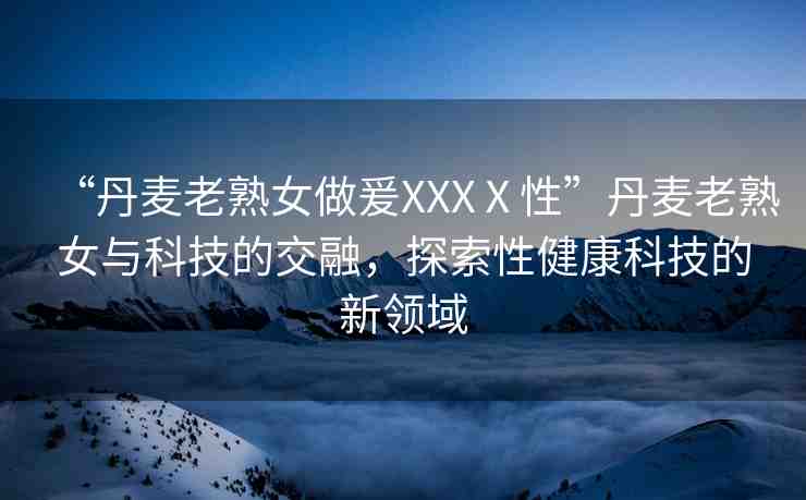 “丹麥老熟女做爰XXXⅩ性”丹麥老熟女與科技的交融，探索性健康科技的新領(lǐng)域