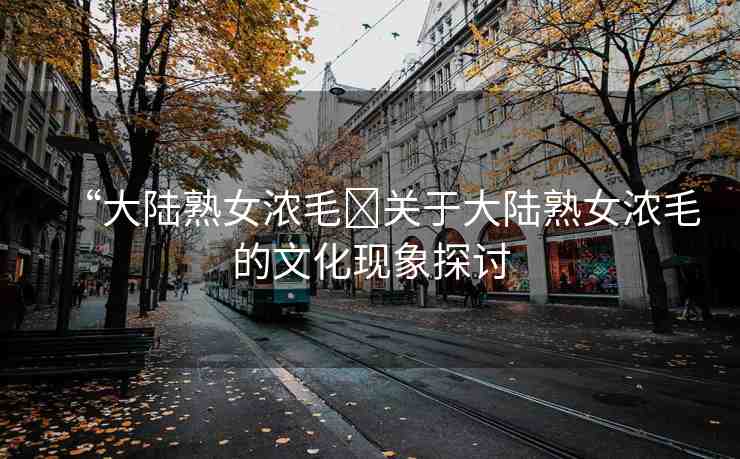 “大陸熟女濃毛?關(guān)于大陸熟女濃毛的文化現(xiàn)象探討