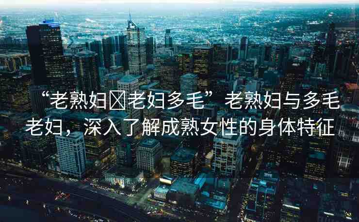 “老熟婦?老婦多毛”老熟婦與多毛老婦，深入了解成熟女性的身體特征