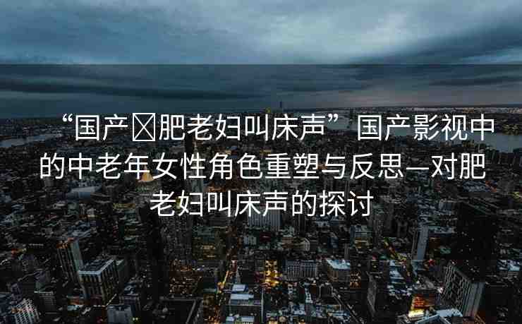 “國產?肥老婦叫床聲”國產影視中的中老年女性角色重塑與反思—對肥老婦叫床聲的探討