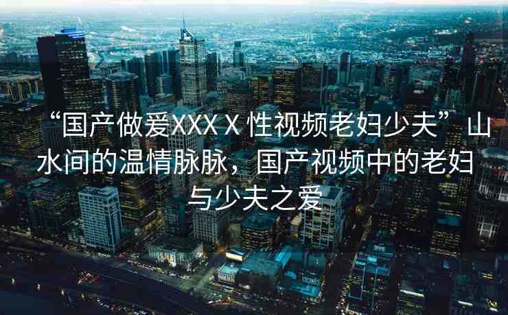 “國產(chǎn)做爰XXXⅩ性視頻老婦少夫”山水間的溫情脈脈，國產(chǎn)視頻中的老婦與少夫之愛