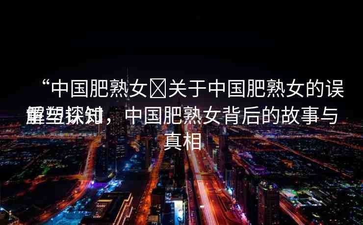 “中國肥熟女?關(guān)于中國肥熟女的誤解與探討
重塑認(rèn)知，中國肥熟女背后的故事與真相