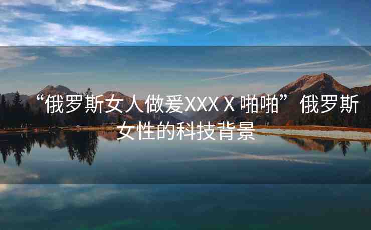 “俄羅斯女人做爰XXXⅩ啪啪”俄羅斯女性的科技背景