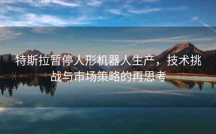 特斯拉暫停人形機器人生產，技術挑戰(zhàn)與市場策略的再思考