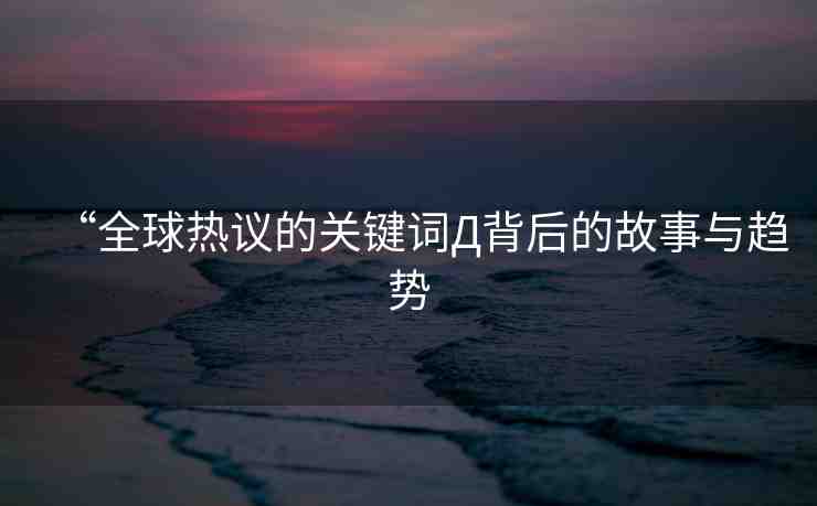 “全球熱議的關(guān)鍵詞Д背后的故事與趨勢(shì)