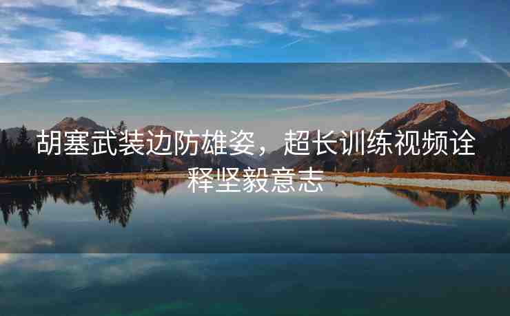 胡塞武裝邊防雄姿，超長(zhǎng)訓(xùn)練視頻詮釋堅(jiān)毅意志