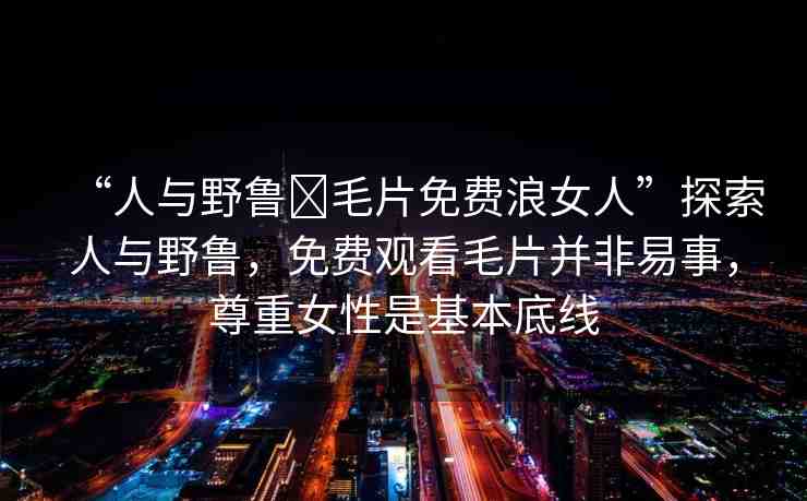 “人與野魯?毛片免費浪女人”探索人與野魯，免費觀看毛片并非易事，尊重女性是基本底線