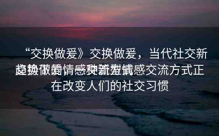 “交換做爰》交換做爰，當(dāng)代社交新趨勢下的情感交流方式
交換做爰，一種新型情感交流方式正在改變?nèi)藗兊纳缃涣?xí)慣