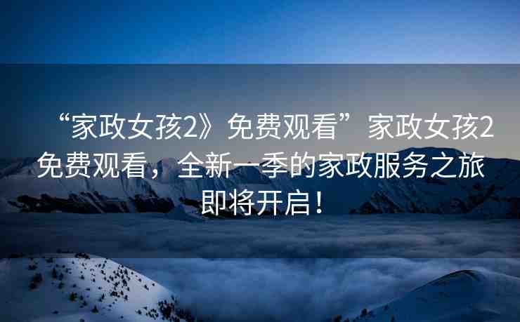 “家政女孩2》免費觀看”家政女孩2免費觀看，全新一季的家政服務之旅即將開啟！