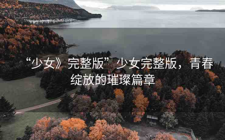 “少女》完整版”少女完整版，青春綻放的璀璨篇章