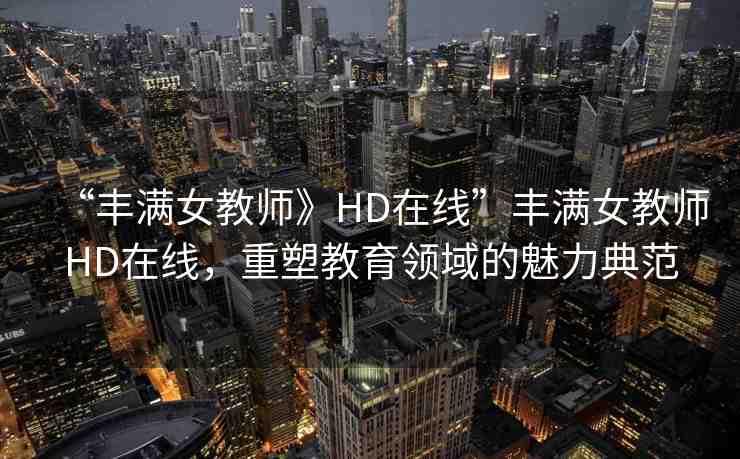 “豐滿女教師》HD在線”豐滿女教師HD在線，重塑教育領(lǐng)域的魅力典范