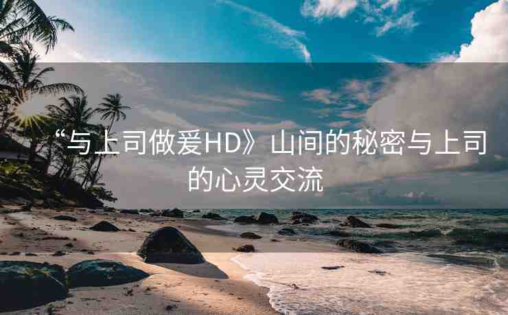 “與上司做爰HD》山間的秘密與上司的心靈交流