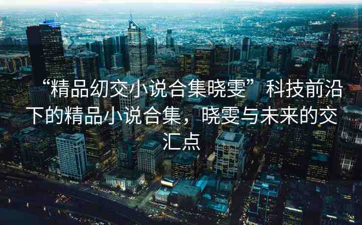 “精品?交小說合集曉雯”科技前沿下的精品小說合集，曉雯與未來的交匯點(diǎn)