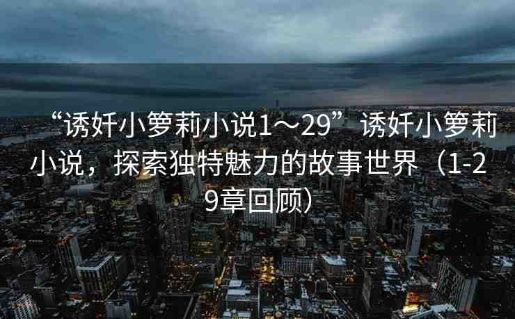 “誘奷小籮莉小說1～29”誘奷小籮莉小說，探索獨(dú)特魅力的故事世界（1-29章回顧）
