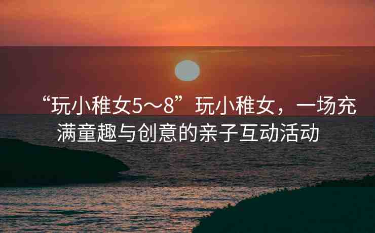“玩小稚女5～8”玩小稚女，一場(chǎng)充滿童趣與創(chuàng)意的親子互動(dòng)活動(dòng)