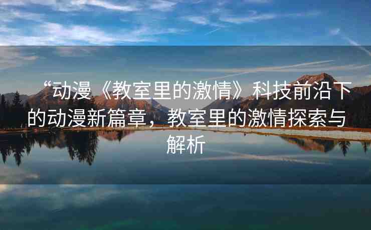“動漫《教室里的激情》科技前沿下的動漫新篇章，教室里的激情探索與解析