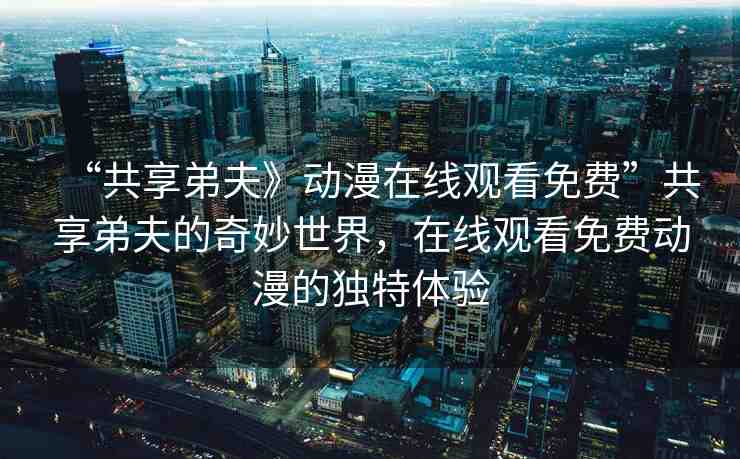 “共享弟夫》動(dòng)漫在線觀看免費(fèi)”共享弟夫的奇妙世界，在線觀看免費(fèi)動(dòng)漫的獨(dú)特體驗(yàn)