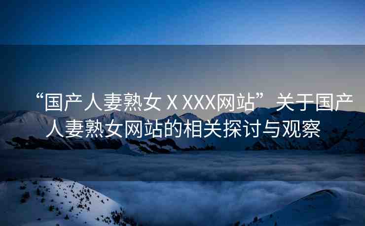 “國產(chǎn)人妻熟女ⅩXXX網(wǎng)站”關(guān)于國產(chǎn)人妻熟女網(wǎng)站的相關(guān)探討與觀察