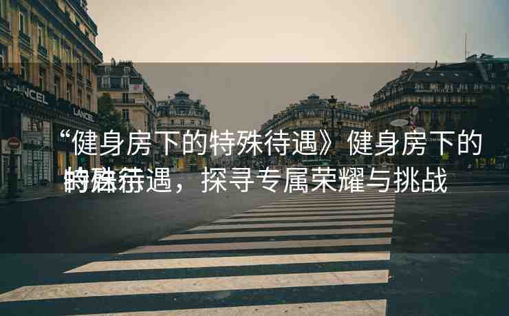 “健身房下的特殊待遇》健身房下的特殊待遇，探尋專屬榮耀與挑戰(zhàn)
的啟示