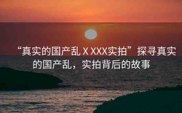 “真實(shí)的國產(chǎn)亂ⅩXXX實(shí)拍”探尋真實(shí)的國產(chǎn)亂，實(shí)拍背后的故事