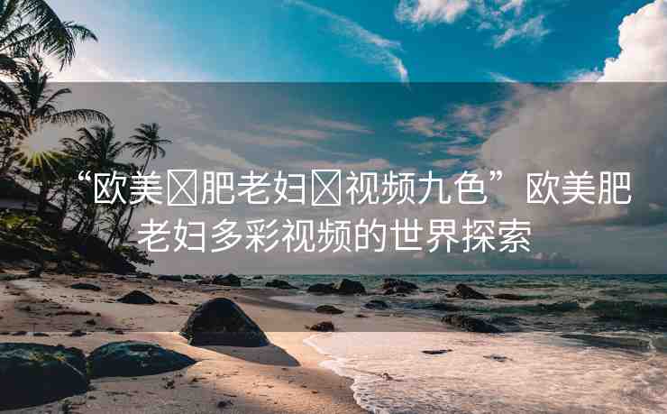 “歐美?肥老婦?視頻九色”歐美肥老婦多彩視頻的世界探索