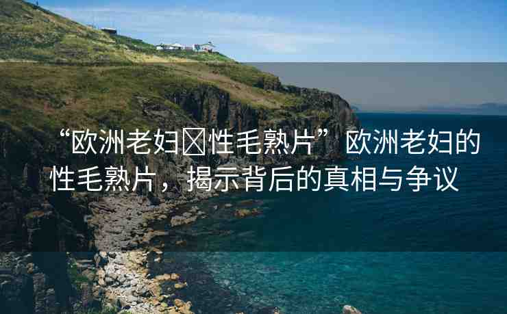 “歐洲老婦?性毛熟片”歐洲老婦的性毛熟片，揭示背后的真相與爭(zhēng)議