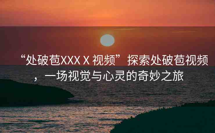 “處破苞XXXⅩ視頻”探索處破苞視頻，一場視覺與心靈的奇妙之旅