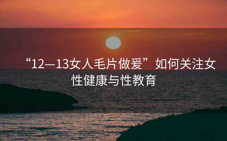 “12—13女人毛片做爰”如何關(guān)注女性健康與性教育