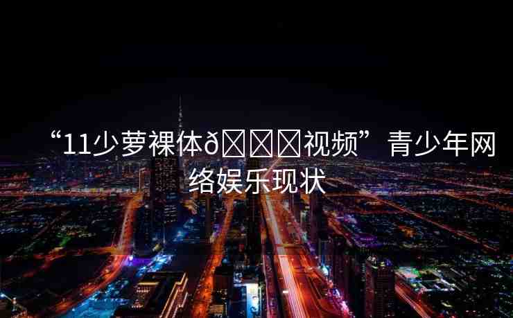 “11少蘿裸體??視頻”青少年網絡娛樂現狀