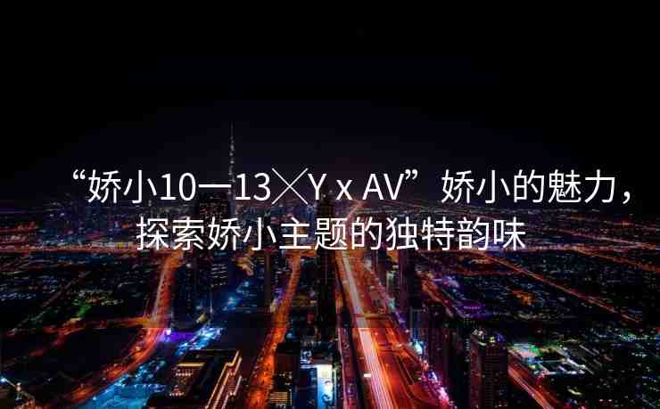 “嬌小10一13╳YⅹAV”嬌小的魅力，探索嬌小主題的獨(dú)特韻味