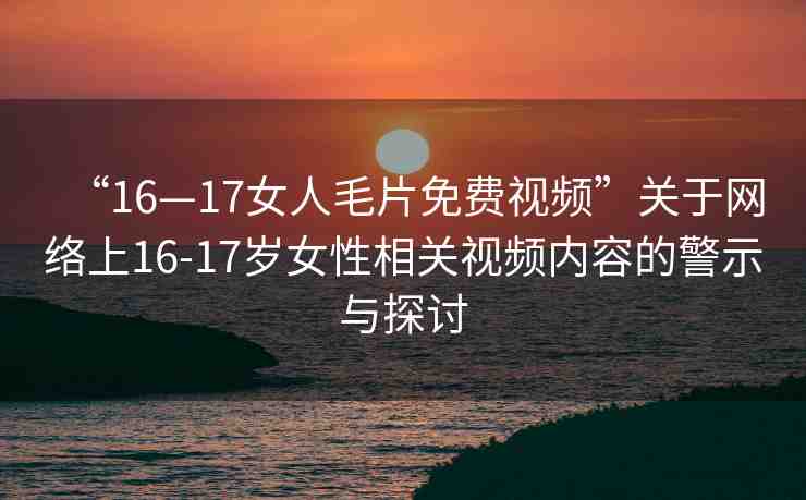 “16—17女人毛片免費視頻”關(guān)于網(wǎng)絡(luò)上16-17歲女性相關(guān)視頻內(nèi)容的警示與探討