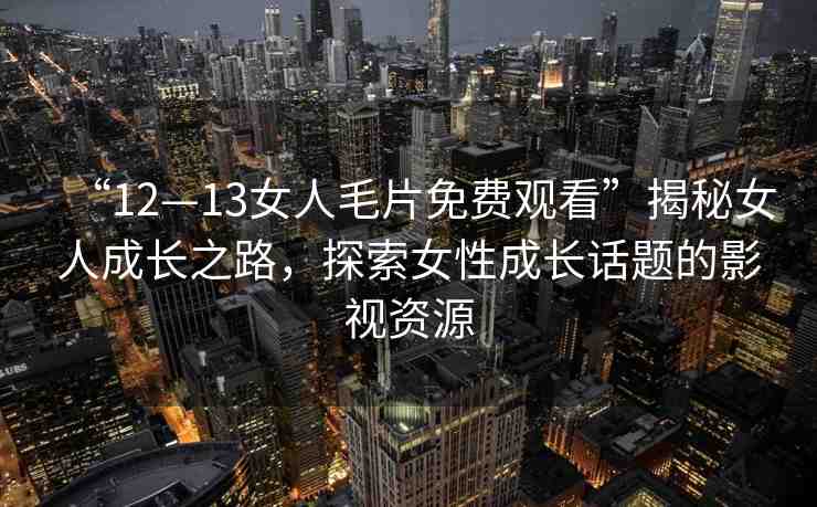 “12—13女人毛片免費(fèi)觀看”揭秘女人成長(zhǎng)之路，探索女性成長(zhǎng)話題的影視資源