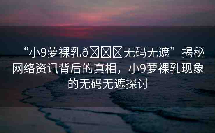 “小9蘿裸乳??無碼無遮”揭秘網(wǎng)絡(luò)資訊背后的真相，小9蘿裸乳現(xiàn)象的無碼無遮探討