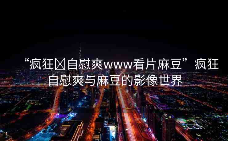 “瘋狂?自慰爽www看片麻豆”瘋狂自慰爽與麻豆的影像世界