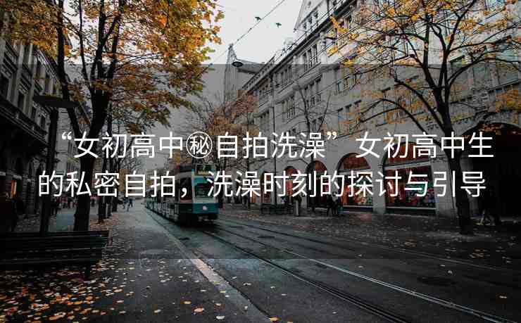 “女初高中秘自拍洗澡”女初高中生的私密自拍，洗澡時刻的探討與引導(dǎo)