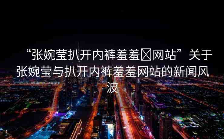“張婉瑩扒開內(nèi)褲羞羞?網(wǎng)站”關(guān)于張婉瑩與扒開內(nèi)褲羞羞網(wǎng)站的新聞風(fēng)波