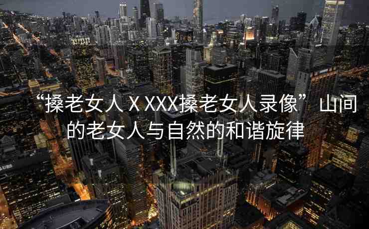 “搡老女人ⅩXXX搡老女人錄像”山間的老女人與自然的和諧旋律
