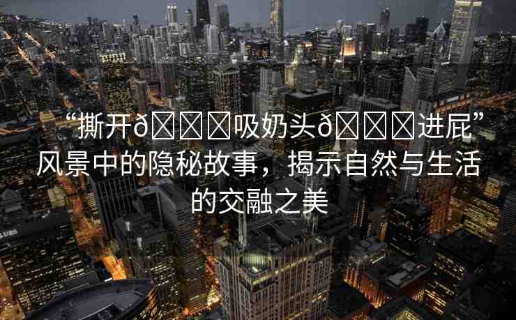 “撕開??吸奶頭??進(jìn)屁”風(fēng)景中的隱秘故事，揭示自然與生活的交融之美