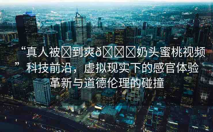 “真人被?到爽??奶頭蜜桃視頻”科技前沿，虛擬現(xiàn)實下的感官體驗革新與道德倫理的碰撞