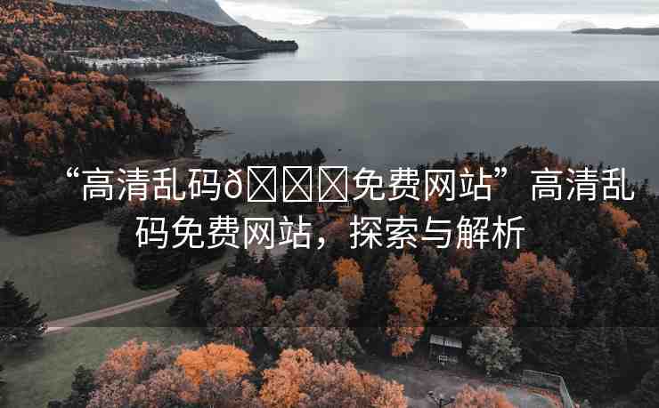 “高清亂碼??免費(fèi)網(wǎng)站”高清亂碼免費(fèi)網(wǎng)站，探索與解析