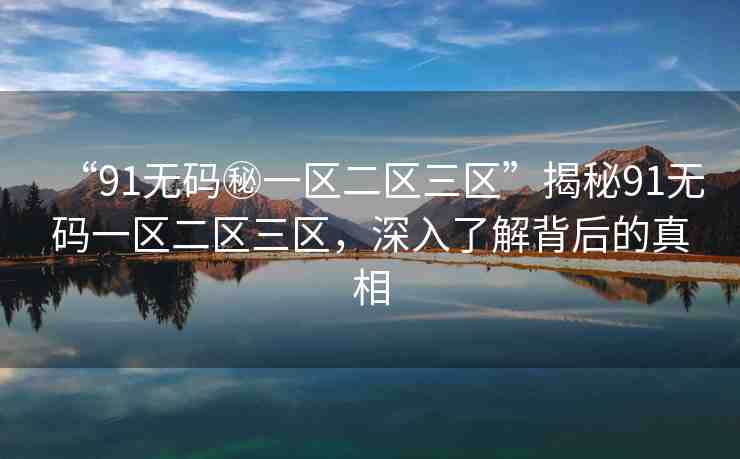 “91無碼秘一區(qū)二區(qū)三區(qū)”揭秘91無碼一區(qū)二區(qū)三區(qū)，深入了解背后的真相