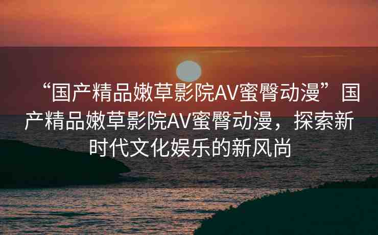 “國產(chǎn)精品嫩草影院AV蜜臀動漫”國產(chǎn)精品嫩草影院AV蜜臀動漫，探索新時代文化娛樂的新風(fēng)尚