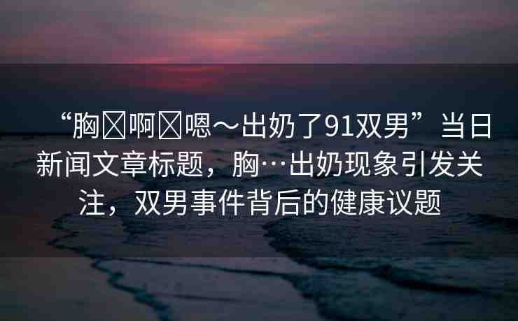 “胸?啊?嗯～出奶了91雙男”當(dāng)日新聞文章標(biāo)題，胸…出奶現(xiàn)象引發(fā)關(guān)注，雙男事件背后的健康議題