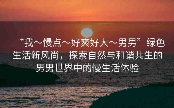 “我～慢點(diǎn)～好爽好大～男男”綠色生活新風(fēng)尚，探索自然與和諧共生的男男世界中的慢生活體驗(yàn)
