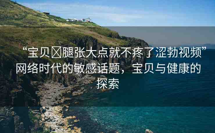 “寶貝?腿張大點就不疼了澀勃視頻”網(wǎng)絡(luò)時代的敏感話題，寶貝與健康的探索