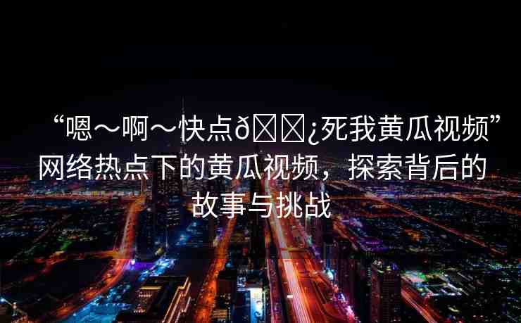 “嗯～啊～快點(diǎn)??死我黃瓜視頻”網(wǎng)絡(luò)熱點(diǎn)下的黃瓜視頻，探索背后的故事與挑戰(zhàn)