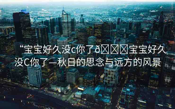 “寶寶好久沒c你了??寶寶好久沒C你了—秋日的思念與遠方的風景