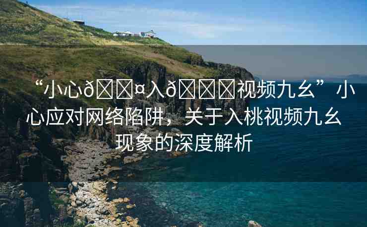 “小心??入??視頻九幺”小心應(yīng)對(duì)網(wǎng)絡(luò)陷阱，關(guān)于入桃視頻九幺現(xiàn)象的深度解析