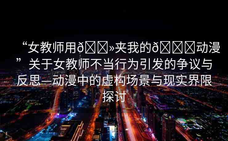 “女教師用??夾我的??動漫”關于女教師不當行為引發(fā)的爭議與反思—動漫中的虛構場景與現(xiàn)實界限探討